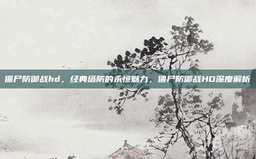 僵尸防御战hd,经典塔防的永恒魅力,僵尸防御战HD深度解析