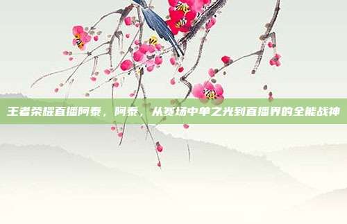 王者荣耀直播阿泰,阿泰,从赛场中单之光到直播界的全能战神