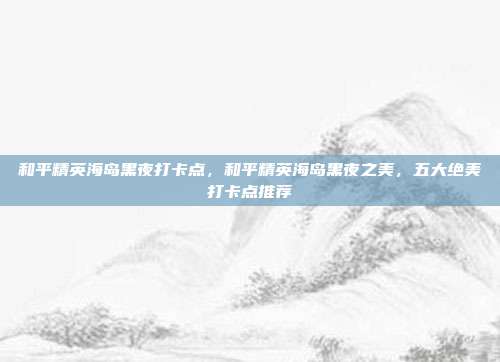 和平精英海岛黑夜打卡点,和平精英海岛黑夜之美,五大绝美打卡点推荐