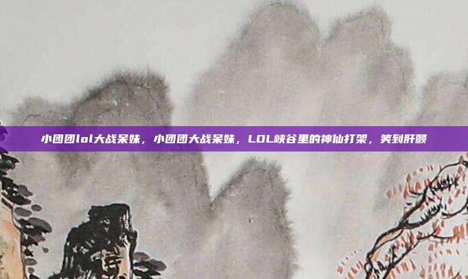 小团团lol大战呆妹,小团团大战呆妹,LOL峡谷里的神仙打架,笑到肝颤