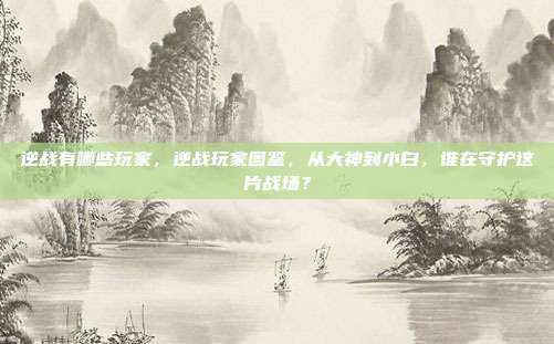 逆战有哪些玩家,逆战玩家图鉴,从大神到小白,谁在守护这片战场?