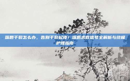 嘴唇干裂怎么办,告别干裂起皮!嘴唇求救信号全解析与终极护理指南