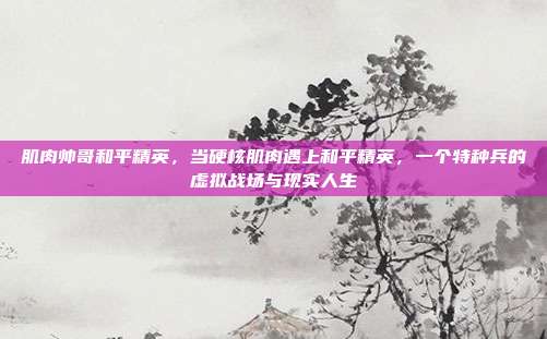 肌肉帅哥和平精英,当硬核肌肉遇上和平精英,一个特种兵的虚拟战场与现实人生