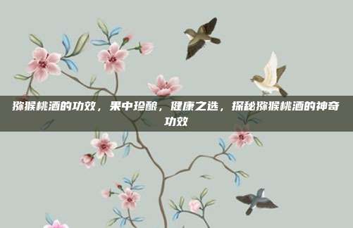 猕猴桃酒的功效,果中珍酿,健康之选,探秘猕猴桃酒的神奇功效