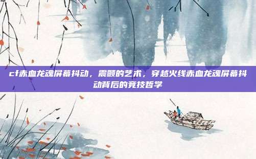 cf赤血龙魂屏幕抖动,震颤的艺术,穿越火线赤血龙魂屏幕抖动背后的竞技哲学