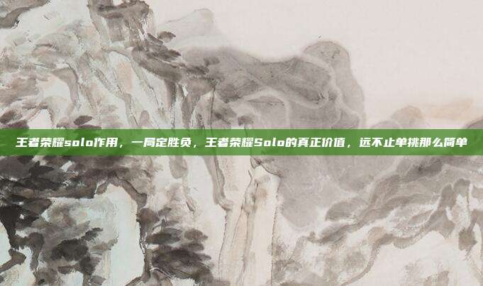 王者荣耀solo作用,一局定胜负,王者荣耀Solo的真正价值,远不止单挑那么简单