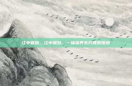 江中猴姑,江中猴姑,一味温养东方胃的暖煦