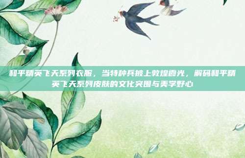 和平精英飞天系列衣服,当特种兵披上敦煌霞光,解码和平精英飞天系列皮肤的文化突围与美学野心
