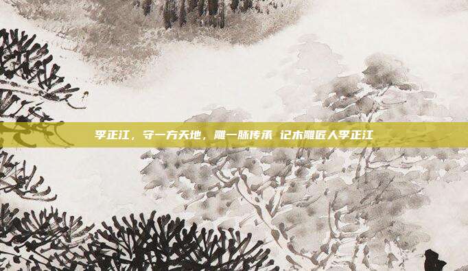 李正江,守一方天地,雕一脉传承 记木雕匠人李正江