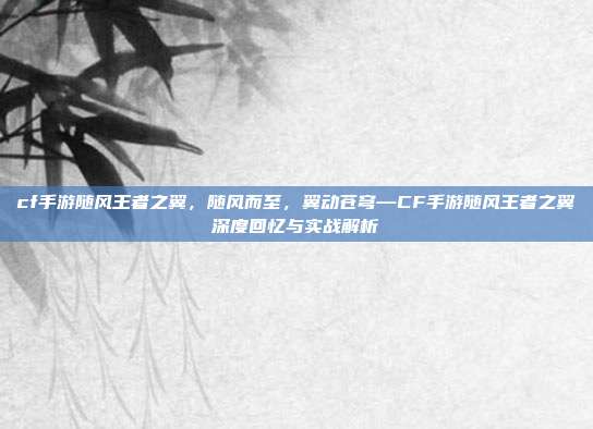 cf手游随风王者之翼,随风而至,翼动苍穹—CF手游随风王者之翼深度回忆与实战解析