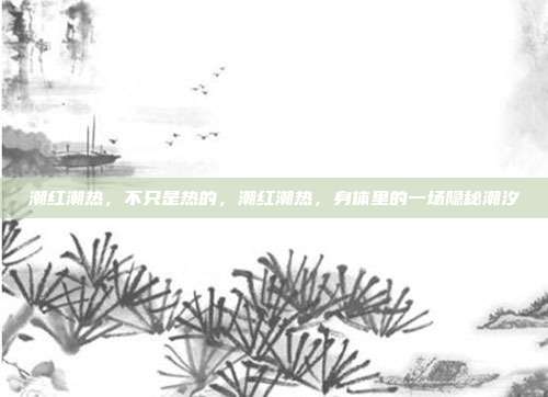潮红潮热,不只是热的,潮红潮热,身体里的一场隐秘潮汐