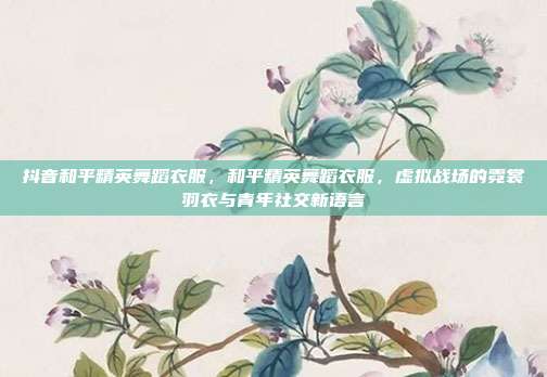 抖音和平精英舞蹈衣服,和平精英舞蹈衣服,虚拟战场的霓裳羽衣与青年社交新语言