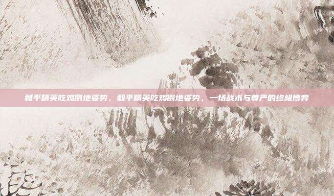 和平精英吃鸡倒地姿势,和平精英吃鸡倒地姿势,一场战术与尊严的终极博弈