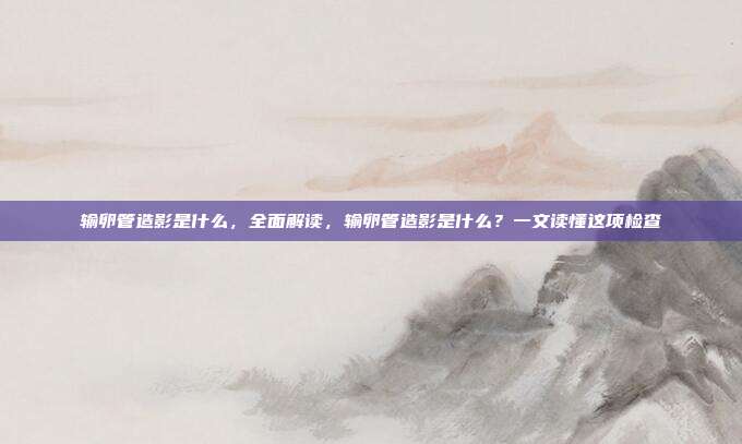 输卵管造影是什么,全面解读,输卵管造影是什么?一文读懂这项检查