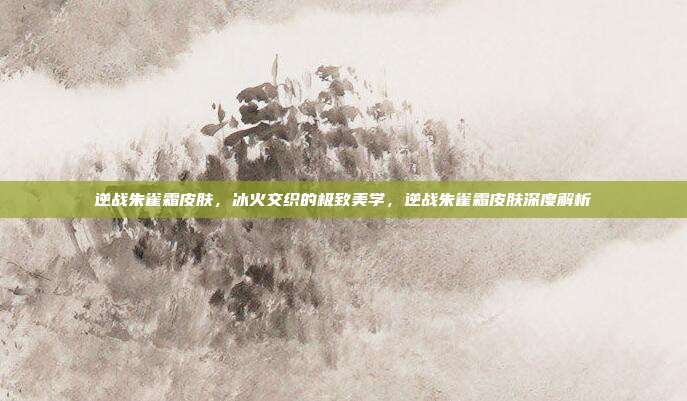 逆战朱雀霜皮肤,冰火交织的极致美学,逆战朱雀霜皮肤深度解析