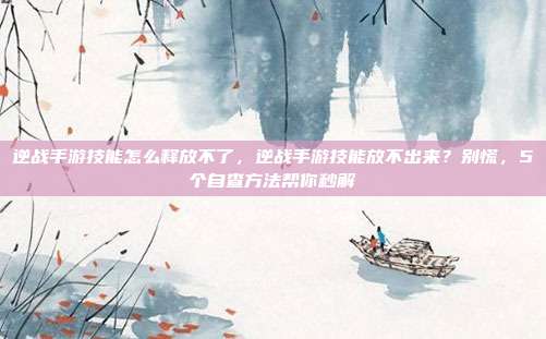 逆战手游技能怎么释放不了,逆战手游技能放不出来?别慌,5个自查方法帮你秒解