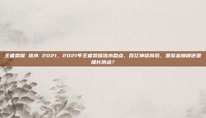王者荣耀 流水 2021,2021年王者荣耀流水盘点,百亿神话背后,是氪金巅峰还是增长拐点?