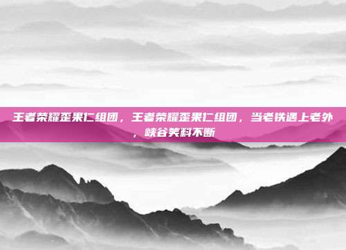 王者荣耀歪果仁组团,王者荣耀歪果仁组团,当老铁遇上老外,峡谷笑料不断