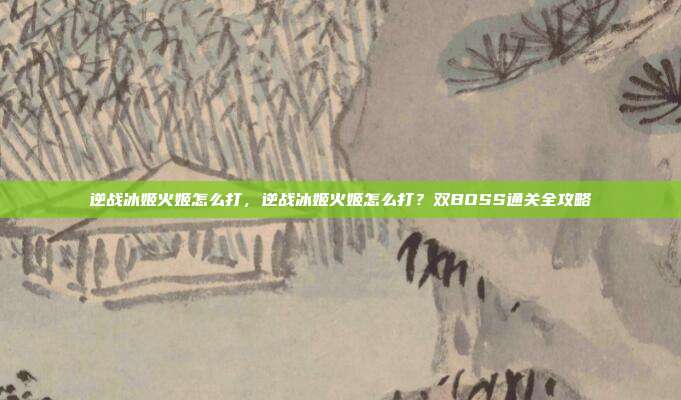 逆战冰姬火姬怎么打,逆战冰姬火姬怎么打?双BOSS通关全攻略