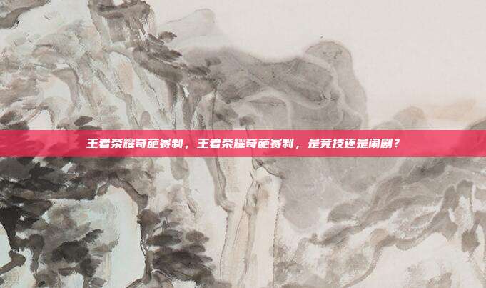 王者荣耀奇葩赛制,王者荣耀奇葩赛制,是竞技还是闹剧?