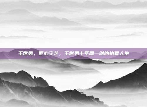 王世勇,匠心守艺,王世勇十年磨一剑的执着人生