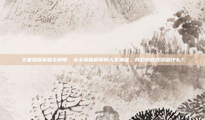 王者荣耀英雄全解锁,从全英雄解锁到人生满级,我们到底在渴望什么?