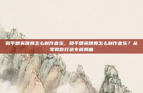 和平精英跳舞怎么制作音乐,和平精英跳舞怎么制作音乐?从零教你打造专属舞曲
