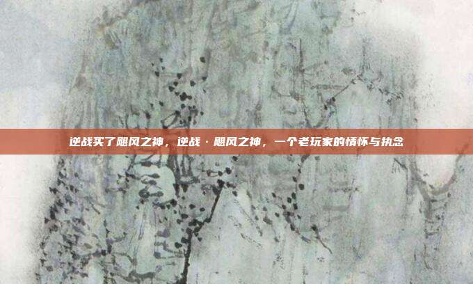 逆战买了飓风之神,逆战·飓风之神,一个老玩家的情怀与执念