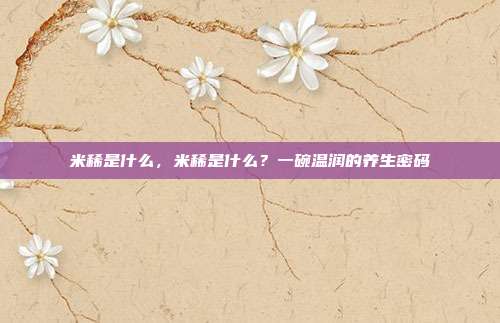 米稀是什么,米稀是什么?一碗温润的养生密码