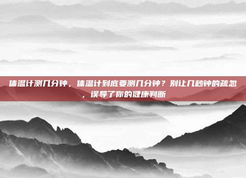 体温计测几分钟,体温计到底要测几分钟?别让几秒钟的疏忽,误导了你的健康判断