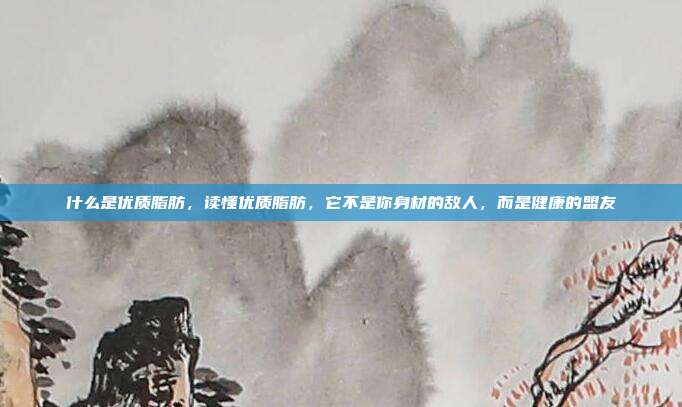 什么是优质脂肪,读懂优质脂肪,它不是你身材的敌人,而是健康的盟友