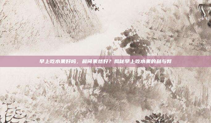 早上吃水果好吗,晨间果然好?揭秘早上吃水果的利与弊
