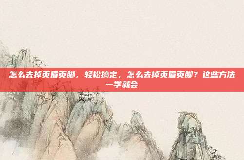 怎么去掉页眉页脚,轻松搞定,怎么去掉页眉页脚?这些方法一学就会