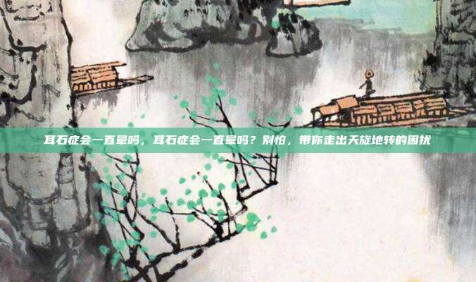 耳石症会一直晕吗,耳石症会一直晕吗?别怕,带你走出天旋地转的困扰