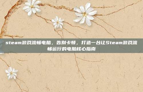 steam游戏流畅电脑,告别卡顿,打造一台让Steam游戏流畅运行的电脑核心指南