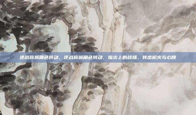 逆战商城角色转动,逆战商城角色转动,指尖上的战场,转出枪火与心跳