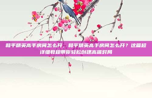 和平精英高手房间怎么开,和平精英高手房间怎么开?这篇超详细教程带你轻松创建高端对局