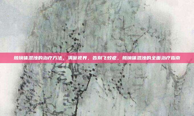 玻璃体混浊的治疗方法,清晰视界,告别飞蚊症,玻璃体混浊的全面治疗指南