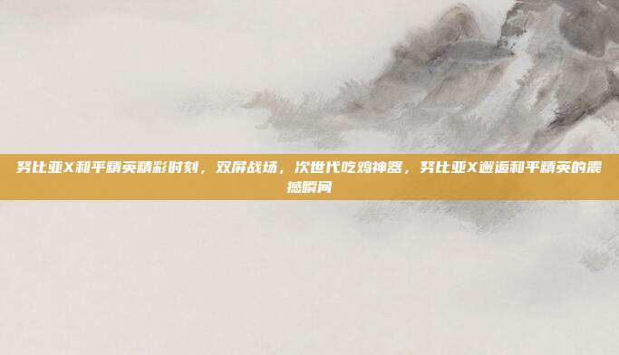 努比亚X和平精英精彩时刻,双屏战场,次世代吃鸡神器,努比亚X邂逅和平精英的震撼瞬间