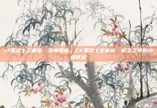 cf黑武士王者版,至尊降临,CF黑武士王者版,枪王之争的终极答案