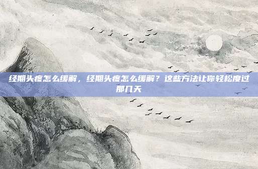 经期头疼怎么缓解,经期头疼怎么缓解?这些方法让你轻松度过那几天