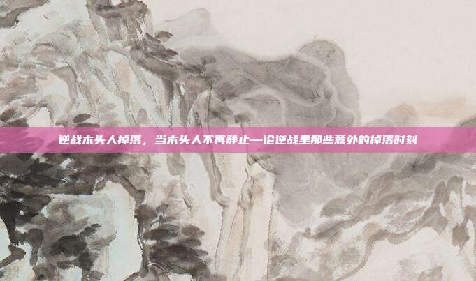 逆战木头人掉落,当木头人不再静止—论逆战里那些意外的掉落时刻