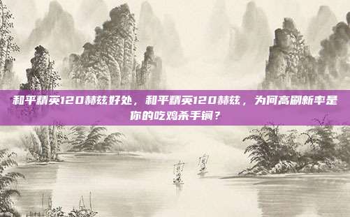 和平精英120赫兹好处,和平精英120赫兹,为何高刷新率是你的吃鸡杀手锏?