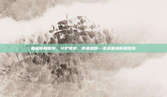 盐城协和医院,守护健康,传递温暖—走进盐城协和医院