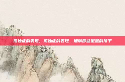 孤独症的表现,孤独症的表现,理解那些星星的孩子