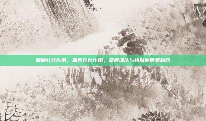 黑脸娃娃作用,黑脸娃娃作用,深层清洁与焕肤的医美利器
