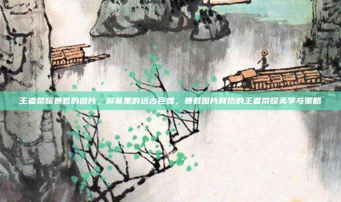 王者荣耀暴君的图片,屏幕里的远古巨兽,暴君图片背后的王者荣耀美学与策略
