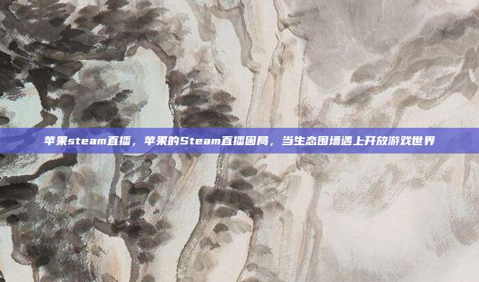 苹果steam直播,苹果的Steam直播困局,当生态围墙遇上开放游戏世界