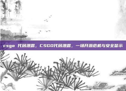 csgo 代码泄露,CSGO代码泄露,一场开源危机与安全警示