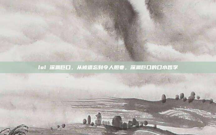 lol 深渊巨口,从被遗忘到令人胆寒,深渊巨口的口水哲学